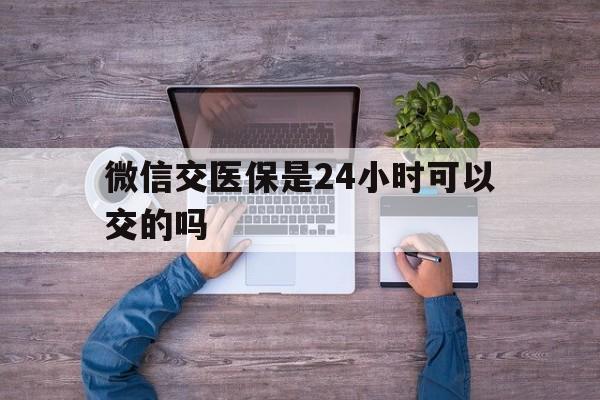 日照最新微信交医保是24小时可以交的吗方法分析(最方便真实的日照微信上交医保多久到账方法)